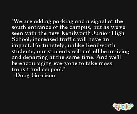 We are adding parking and a signal at the south entrance of the campus, but as we've seen with the new Kenilworth Junior High School, increased traffic will have an impact. Fortunately, unlike Kenilworth students, our students will not all be arriving and departing at the same time. And we'll be encouraging everyone to take mass transit and carpool. -Doug Garrison
