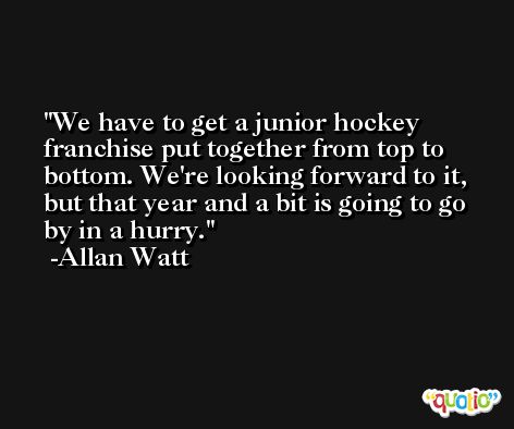 We have to get a junior hockey franchise put together from top to bottom. We're looking forward to it, but that year and a bit is going to go by in a hurry. -Allan Watt