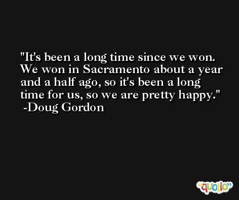 It's been a long time since we won. We won in Sacramento about a year and a half ago, so it's been a long time for us, so we are pretty happy. -Doug Gordon