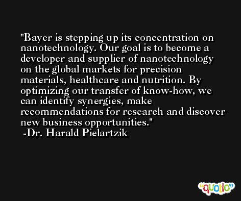 Bayer is stepping up its concentration on nanotechnology. Our goal is to become a developer and supplier of nanotechnology on the global markets for precision materials, healthcare and nutrition. By optimizing our transfer of know-how, we can identify synergies, make recommendations for research and discover new business opportunities. -Dr. Harald Pielartzik