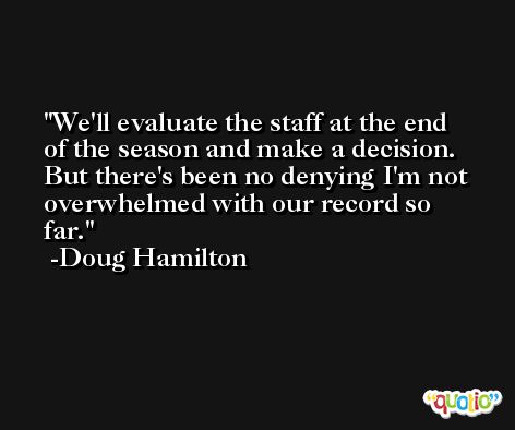 We'll evaluate the staff at the end of the season and make a decision. But there's been no denying I'm not overwhelmed with our record so far. -Doug Hamilton