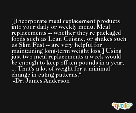 [Incorporate meal replacement products into your daily or weekly menu. Meal replacements -- whether they're packaged foods such as Lean Cuisine, or shakes such as Slim Fast -- are very helpful for maintaining long-term weight loss.] Using just two meal replacements a week would be enough to keep off ten pounds in a year, ... That's a lot of weight for a minimal change in eating patterns. -Dr. James Anderson