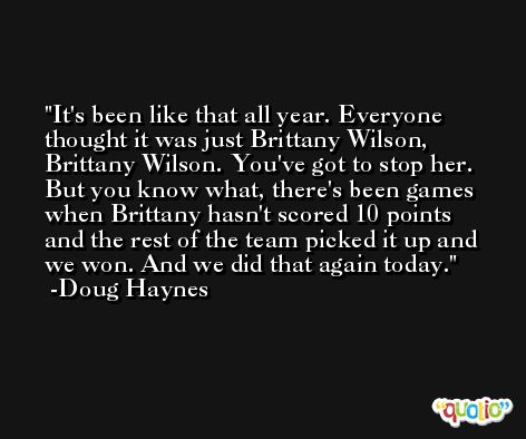 It's been like that all year. Everyone thought it was just Brittany Wilson, Brittany Wilson. You've got to stop her. But you know what, there's been games when Brittany hasn't scored 10 points and the rest of the team picked it up and we won. And we did that again today. -Doug Haynes