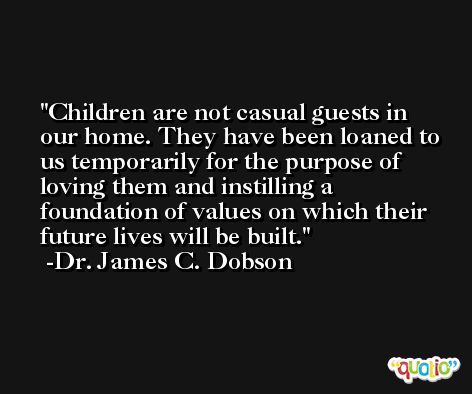 Children are not casual guests in our home. They have been loaned to us temporarily for the purpose of loving them and instilling a foundation of values on which their future lives will be built. -Dr. James C. Dobson