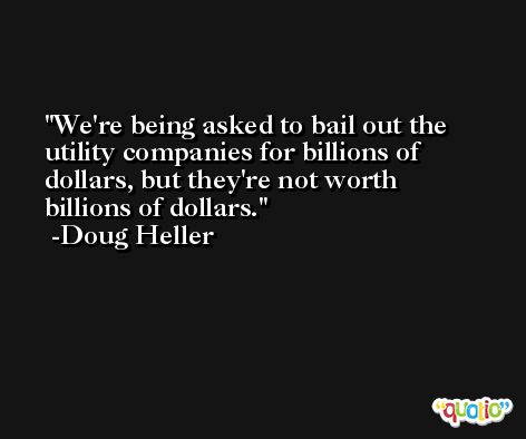 We're being asked to bail out the utility companies for billions of dollars, but they're not worth billions of dollars. -Doug Heller