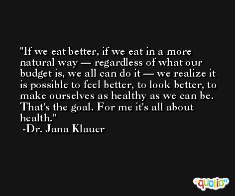 If we eat better, if we eat in a more natural way — regardless of what our budget is, we all can do it — we realize it is possible to feel better, to look better, to make ourselves as healthy as we can be. That's the goal. For me it's all about health. -Dr. Jana Klauer