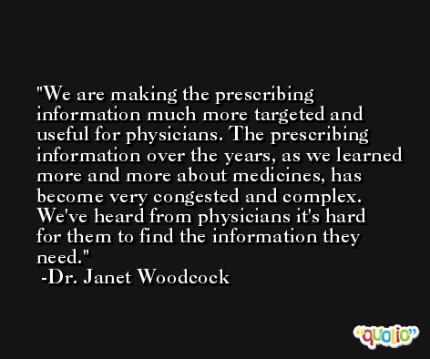 We are making the prescribing information much more targeted and useful for physicians. The prescribing information over the years, as we learned more and more about medicines, has become very congested and complex. We've heard from physicians it's hard for them to find the information they need. -Dr. Janet Woodcock