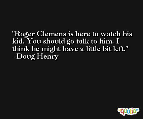 Roger Clemens is here to watch his kid. You should go talk to him. I think he might have a little bit left. -Doug Henry