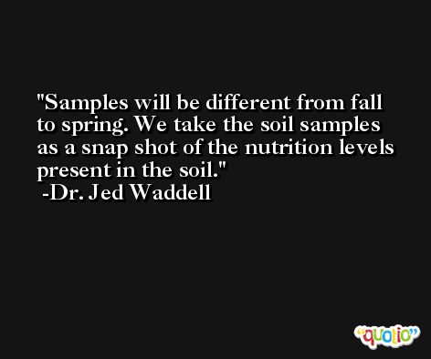 Samples will be different from fall to spring. We take the soil samples as a snap shot of the nutrition levels present in the soil. -Dr. Jed Waddell
