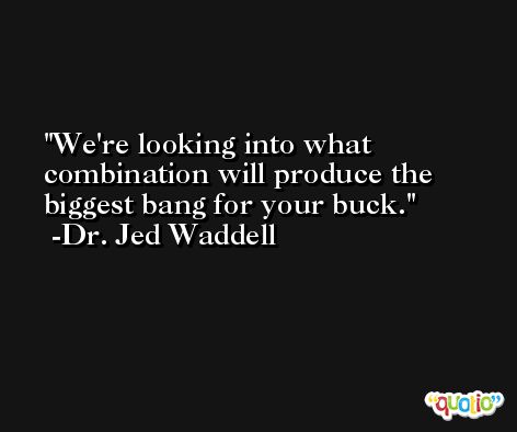 We're looking into what combination will produce the biggest bang for your buck. -Dr. Jed Waddell