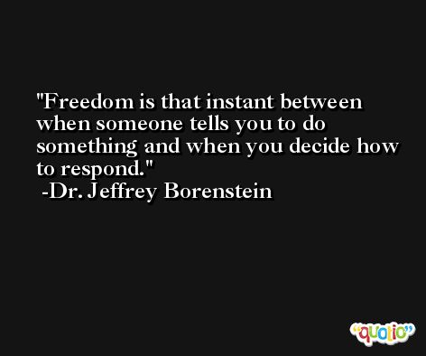 Freedom is that instant between when someone tells you to do something and when you decide how to respond. -Dr. Jeffrey Borenstein