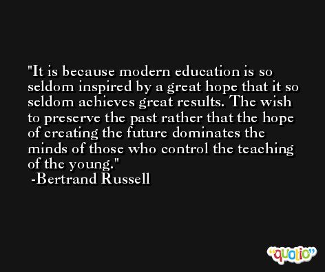 It is because modern education is so seldom inspired by a great hope that it so seldom achieves great results. The wish to preserve the past rather that the hope of creating the future dominates the minds of those who control the teaching of the young. -Bertrand Russell