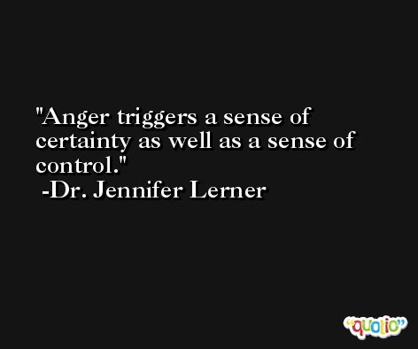 Anger triggers a sense of certainty as well as a sense of control. -Dr. Jennifer Lerner