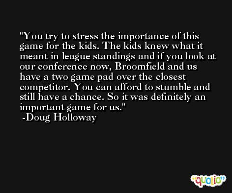 You try to stress the importance of this game for the kids. The kids knew what it meant in league standings and if you look at our conference now, Broomfield and us have a two game pad over the closest competitor. You can afford to stumble and still have a chance. So it was definitely an important game for us. -Doug Holloway