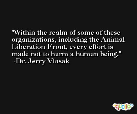Within the realm of some of these organizations, including the Animal Liberation Front, every effort is made not to harm a human being. -Dr. Jerry Vlasak