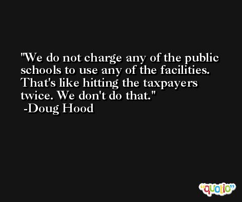 We do not charge any of the public schools to use any of the facilities. That's like hitting the taxpayers twice. We don't do that. -Doug Hood