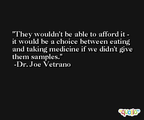They wouldn't be able to afford it - it would be a choice between eating and taking medicine if we didn't give them samples. -Dr. Joe Vetrano