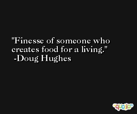 Finesse of someone who creates food for a living. -Doug Hughes