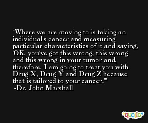 Where we are moving to is taking an individual's cancer and measuring particular characteristics of it and saying, 'OK, you've got this wrong, this wrong and this wrong in your tumor and, therefore, I am going to treat you with Drug X, Drug Y and Drug Z because that is tailored to your cancer.' -Dr. John Marshall