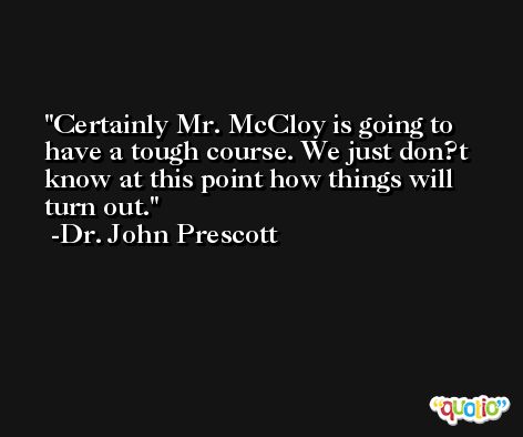 Certainly Mr. McCloy is going to have a tough course. We just don?t know at this point how things will turn out. -Dr. John Prescott