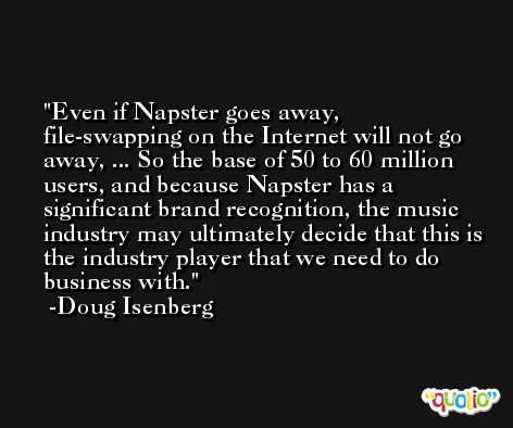 Even if Napster goes away, file-swapping on the Internet will not go away, ... So the base of 50 to 60 million users, and because Napster has a significant brand recognition, the music industry may ultimately decide that this is the industry player that we need to do business with. -Doug Isenberg