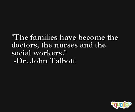 The families have become the doctors, the nurses and the social workers. -Dr. John Talbott