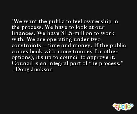 We want the public to feel ownership in the process. We have to look at our finances. We have $1.5-million to work with. We are operating under two constraints -- time and money. If the public comes back with more (money for other options), it's up to council to approve it. Council is an integral part of the process. -Doug Jackson