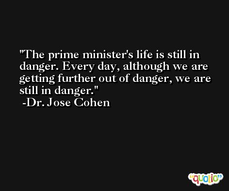 The prime minister's life is still in danger. Every day, although we are getting further out of danger, we are still in danger. -Dr. Jose Cohen