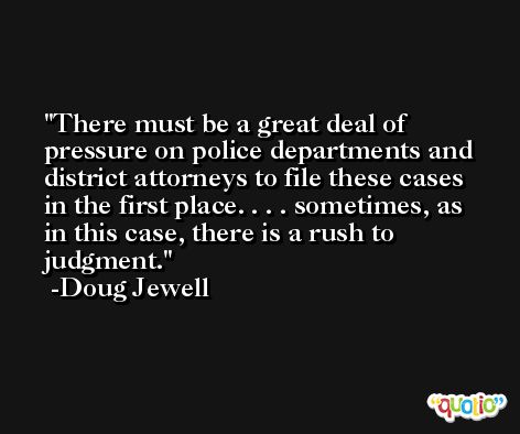 There must be a great deal of pressure on police departments and district attorneys to file these cases in the first place. . . . sometimes, as in this case, there is a rush to judgment. -Doug Jewell