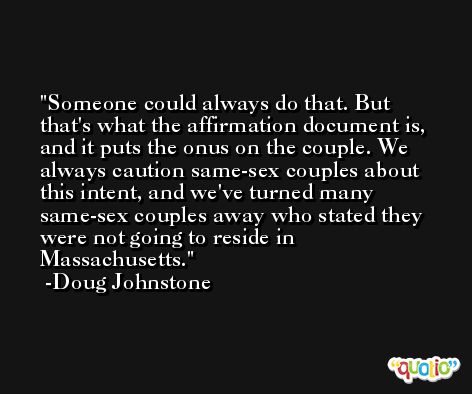 Someone could always do that. But that's what the affirmation document is, and it puts the onus on the couple. We always caution same-sex couples about this intent, and we've turned many same-sex couples away who stated they were not going to reside in Massachusetts. -Doug Johnstone