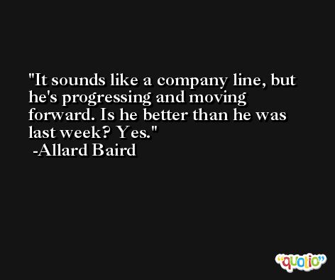 It sounds like a company line, but he's progressing and moving forward. Is he better than he was last week? Yes. -Allard Baird
