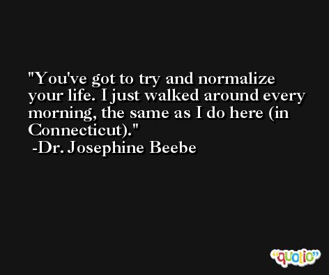 You've got to try and normalize your life. I just walked around every morning, the same as I do here (in Connecticut). -Dr. Josephine Beebe