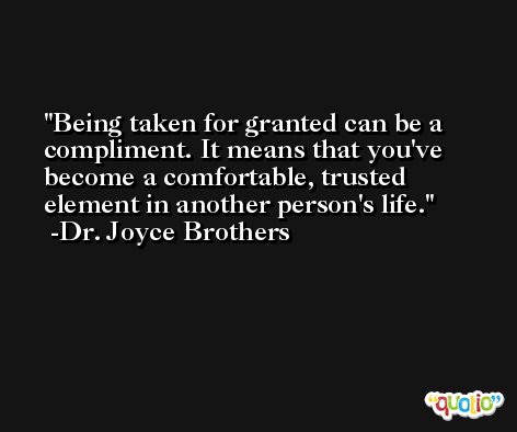 Being taken for granted can be a compliment. It means that you've become a comfortable, trusted element in another person's life. -Dr. Joyce Brothers