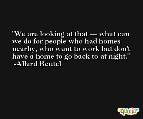 We are looking at that — what can we do for people who had homes nearby, who want to work but don't have a home to go back to at night. -Allard Beutel