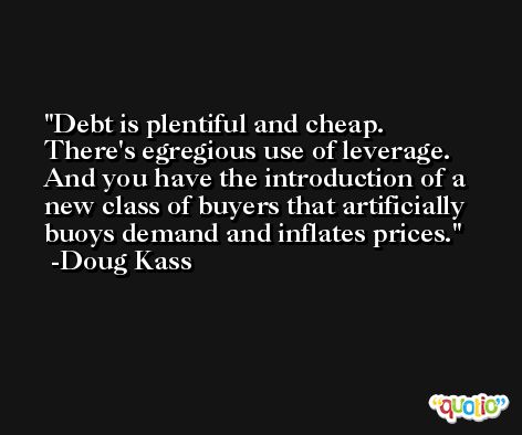 Debt is plentiful and cheap. There's egregious use of leverage. And you have the introduction of a new class of buyers that artificially buoys demand and inflates prices. -Doug Kass