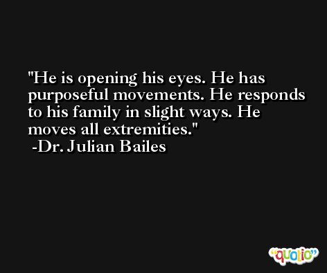 He is opening his eyes. He has purposeful movements. He responds to his family in slight ways. He moves all extremities. -Dr. Julian Bailes