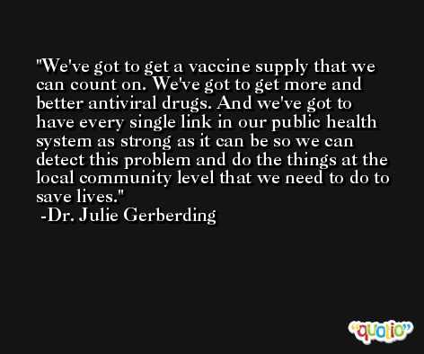 We've got to get a vaccine supply that we can count on. We've got to get more and better antiviral drugs. And we've got to have every single link in our public health system as strong as it can be so we can detect this problem and do the things at the local community level that we need to do to save lives. -Dr. Julie Gerberding