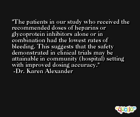 The patients in our study who received the recommended doses of heparins or glycoprotein inhibitors alone or in combination had the lowest rates of bleeding. This suggests that the safety demonstrated in clinical trials may be attainable in community (hospital) setting with improved dosing accuracy. -Dr. Karen Alexander