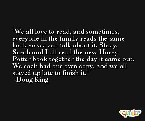We all love to read, and sometimes, everyone in the family reads the same book so we can talk about it. Stacy, Sarah and I all read the new Harry Potter book together the day it came out. We each had our own copy, and we all stayed up late to finish it. -Doug King