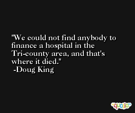 We could not find anybody to finance a hospital in the Tri-county area, and that's where it died. -Doug King