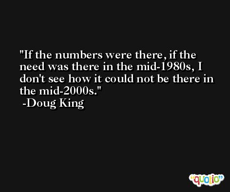 If the numbers were there, if the need was there in the mid-1980s, I don't see how it could not be there in the mid-2000s. -Doug King