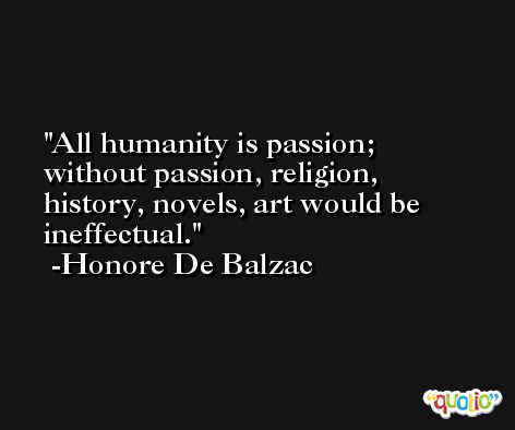 All humanity is passion; without passion, religion, history, novels, art would be ineffectual. -Honore De Balzac