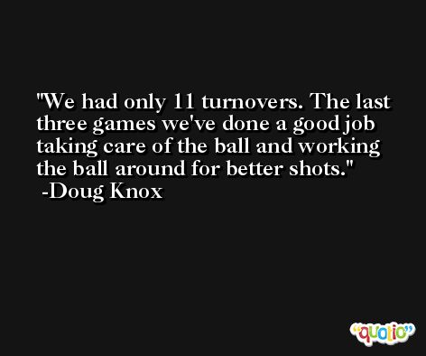 We had only 11 turnovers. The last three games we've done a good job taking care of the ball and working the ball around for better shots. -Doug Knox