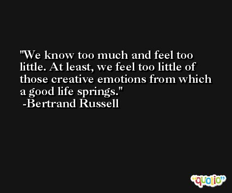 We know too much and feel too little. At least, we feel too little of those creative emotions from which a good life springs. -Bertrand Russell