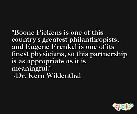 Boone Pickens is one of this country's greatest philanthropists, and Eugene Frenkel is one of its finest physicians, so this partnership is as appropriate as it is meaningful. -Dr. Kern Wildenthal
