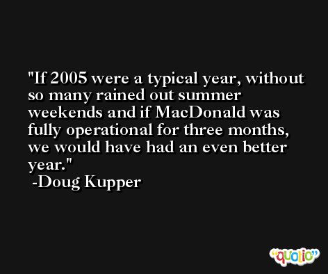 If 2005 were a typical year, without so many rained out summer weekends and if MacDonald was fully operational for three months, we would have had an even better year. -Doug Kupper