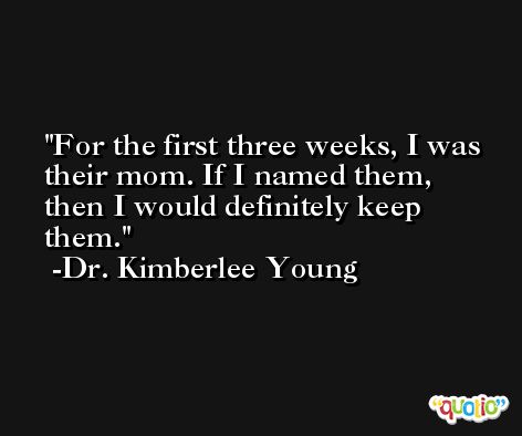 For the first three weeks, I was their mom. If I named them, then I would definitely keep them. -Dr. Kimberlee Young