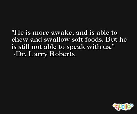 He is more awake, and is able to chew and swallow soft foods. But he is still not able to speak with us. -Dr. Larry Roberts