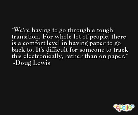 We're having to go through a tough transition. For whole lot of people, there is a comfort level in having paper to go back to. It's difficult for someone to track this electronically, rather than on paper. -Doug Lewis