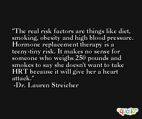 The real risk factors are things like diet, smoking, obesity and high blood pressure. Hormone replacement therapy is a teeny-tiny risk. It makes no sense for someone who weighs 250 pounds and smokes to say she doesn't want to take HRT because it will give her a heart attack. -Dr. Lauren Streicher